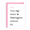 Funny Mothers Day Card - Mum, this day would be meaningless without ME